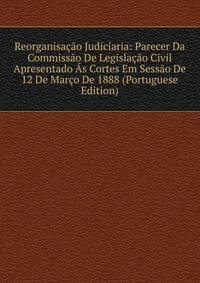 Reorganisacao Judiciaria: Parecer Da Commissao De Legislacao Civil Apresentado As Cortes Em Sessao De 12 De Marco De 1888 (Portuguese Edition)