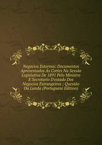 Negocios Externos: Documentos Apresentados ?s Cortes Na Sess?o Legislativa De 1891 Pelo Ministro E Secretario D'estado Dos Negocios Estrangeiros ; Quest?o Da Lunda (Portuguese Edition)