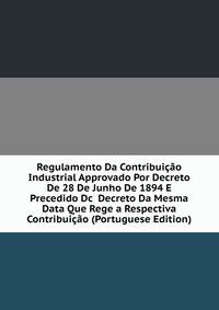 Regulamento Da Contribuicao Industrial Approvado Por Decreto De 28 De Junho De 1894 E Precedido Dc Decreto Da Mesma Data Que Rege a Respectiva Contribuicao (Portuguese Edition)