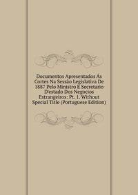 Documentos Apresentados ?s Cortes Na Sess?o Legislativa De 1887 Pelo Ministro E Secretario D'estado Dos Negocios Estrangeiros: Pt. 1. Without Special Title (Portuguese Edition)