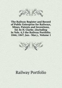 The Railway Register and Record of Public Enterprise for Railways, Mines, Patents and Inventions, Ed. by H. Clarke. (Including In Vols. 4,5 the Railway Portfolio. 1846; 1847, Jan.- Mar.)., Volume 1