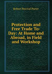Protection and Free Trade To-Day: At Home and Abroad, in Field and Workshop