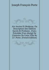 Aix Ancien Et Moderne, Ou Description Des ?difices Sacr?s Et Profanes . D'aix; Pr?c?d?e D'un Abr?g? De L'histoire De Cette Ville By J.F. Porte. (French Edition)