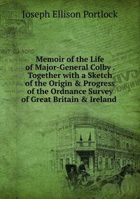 Memoir of the Life of Major-General Colby . Together with a Sketch of the Origin &amp; Progress of the Ordnance Survey of Great Britain &amp; Ireland .