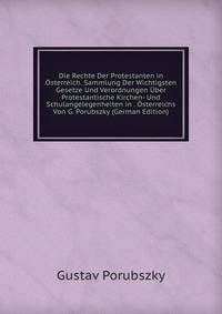 Die Rechte Der Protestanten in Osterreich. Sammlung Der Wichtigsten Gesetze Und Verordnungen Uber Protestantische Kirchen- Und Schulangelegenheiten in . Osterreichs Von G. Porubszky (German Edition)