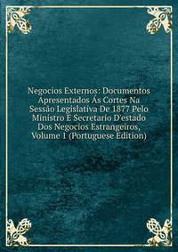 Negocios Externos: Documentos Apresentados ?s Cortes Na Sess?o Legislativa De 1877 Pelo Ministro E Secretario D'estado Dos Negocios Estrangeiros, Volume 1 (Portuguese Edition)