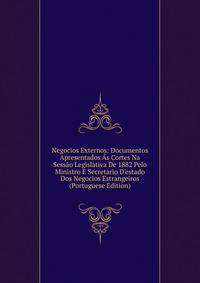 Negocios Externos: Documentos Apresentados ?s Cortes Na Sess?o Legislativa De 1882 Pelo Ministro E Secretario D'estado Dos Negocios Estrangeiros (Portuguese Edition)