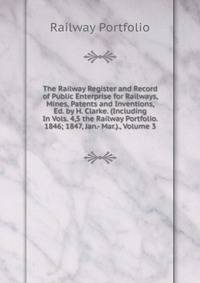 The Railway Register and Record of Public Enterprise for Railways, Mines, Patents and Inventions, Ed. by H. Clarke. (Including In Vols. 4,5 the Railway Portfolio. 1846; 1847, Jan.- Mar.)., Volume 3
