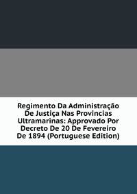 Regimento Da Administracao De Justica Nas Provincias Ultramarinas: Approvado Por Decreto De 20 De Fevereiro De 1894 (Portuguese Edition)