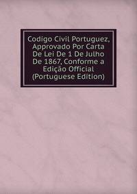 Codigo Civil Portuguez, Approvado Por Carta De Lei De 1 De Julho De 1867, Conforme a Edicao Official (Portuguese Edition)