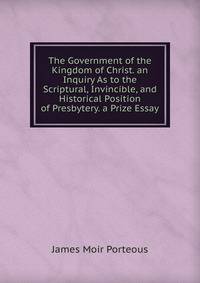 The Government of the Kingdom of Christ. an Inquiry As to the Scriptural, Invincible, and Historical Position of Presbytery. a Prize Essay