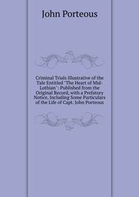 Criminal Trials Illustrative of the Tale Entitled "The Heart of Mid-Lothian": Published from the Original Record, with a Prefatory Notice, Including Some Particulars of the Life of Capt. John Porteous