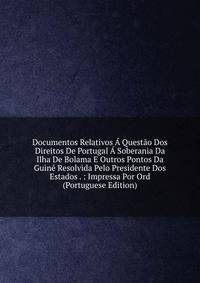 Documentos Relativos A Questao Dos Direitos De Portugal A Soberania Da Ilha De Bolama E Outros Pontos Da Guine Resolvida Pelo Presidente Dos Estados . : Impressa Por Ord (Portuguese Edition)
