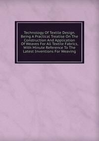 Technology Of Textile Design. Being A Practical Treatise On The Construction And Application Of Weaves For All Textile Fabrics, With Minute Reference To The Latest Inventions For Weaving