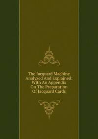 The Jacquard Machine Analyzed And Explained: With An Appendix On The Preparation Of Jacquard Cards