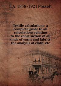 Textile calculations: a complete guide to all calculations relating to the construction of all kinds of yarns and fabrics, the analysis of cloth, etc.