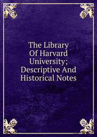 The Library Of Harvard University; Descriptive And Historical Notes