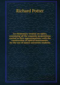 An elementary treatise on optics, containing all the requisite propositions carried to first approximations; with the construction of optical instruments, for the use of junior university students