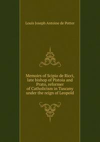 Memoirs of Scipio de Ricci, late bishop of Pistoia and Prato, reformer of Catholicism in Tuscany under the reign of Leopold