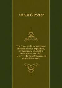 The tonal scale in harmony; modern chords explained, with musical examples from the works of C. Debussy, Richard Strauss and Granvill Bantock