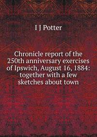 Chronicle report of the 250th anniversary exercises of Ipswich, August 16, 1884: together with a few sketches about town