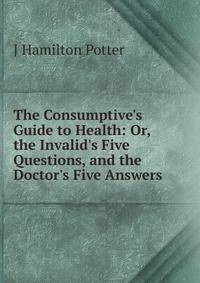The Consumptive's Guide to Health: Or, the Invalid's Five Questions, and the Doctor's Five Answers
