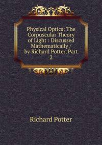 Physical Optics: The Corpuscular Theory of Light : Discussed Mathematically / by Richard Potter, Part 2