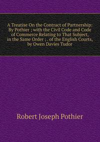 A Treatise On the Contract of Partnership: By Pothier ; with the Civil Code and Code of Commerce Relating to That Subject, in the Same Order ; . of the English Courts, by Owen Davies Tudor