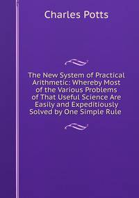 The New System of Practical Arithmetic: Whereby Most of the Various Problems of That Useful Science Are Easily and Expeditiously Solved by One Simple Rule .