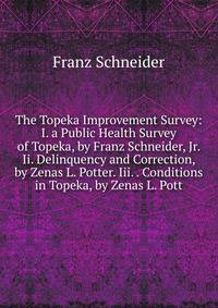 The Topeka Improvement Survey: I. a Public Health Survey of Topeka, by Franz Schneider, Jr. Ii. Delinquency and Correction, by Zenas L. Potter. Iii. . Conditions in Topeka, by Zenas L. Pott