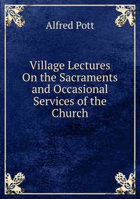Village Lectures On the Sacraments and Occasional Services of the Church