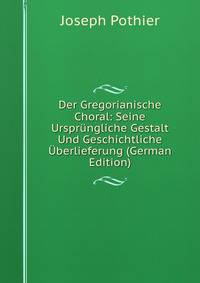 Der Gregorianische Choral: Seine Ursprungliche Gestalt Und Geschichtliche Uberlieferung (German Edition)