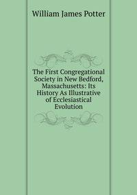 The First Congregational Society in New Bedford, Massachusetts: Its History As Illustrative of Ecclesiastical Evolution