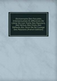 Dictionnaire Des Facult?s Intellectuelles Et Affectives De L'?me O? L'on Traite Des Passions, Des Vertus, Des Vices, Des D?fauts, Etc: Suivi De De L'usage Des Passions (French Edition)