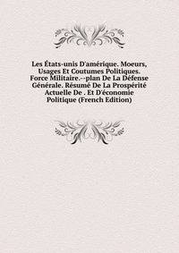 Les ?tats-unis D'am?rique. Moeurs, Usages Et Coutumes Politiques. Force Militaire.--plan De La D?fense G?n?rale. R?sum? De La Prosp?rit? Actuelle De . Et D'?conomie Politique (French Edition)