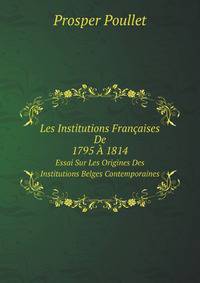 Les Institutions Francaises De 1795 A 1814. Essai Sur Les Origines Des Institutions Belges Contemporaines, par Prosper Poullet (French Edition)