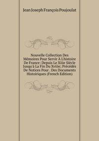 Nouvelle Collection Des M?moires Pour Servir ? L'histoire De France: Depuis Le Xiiie Si?cle Jusqu'? La Fin Du Xviiie; Pr?c?d?s De Notices Pour . Des Documents Histoiriques (French Edition)