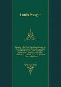 Principes De Droit Maritime Suivant Le Code De Commerce Francais: Analogie Avec Les Lois Ou Codes Etrangers. Assurance, Capitaine, Armateur, Contrat A . Consuls, Etc., Etc, Volume 1 (French Edition)