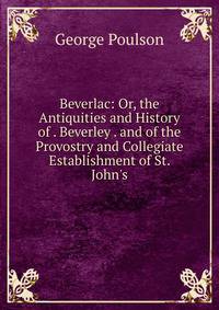 Beverlac: Or, the Antiquities and History of . Beverley . and of the Provostry and Collegiate Establishment of St. John's