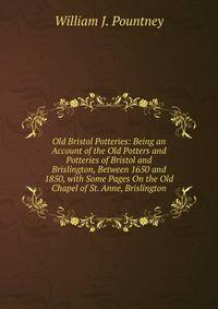 Old Bristol Potteries: Being an Account of the Old Potters and Potteries of Bristol and Brislington, Between 1650 and 1850, with Some Pages On the Old Chapel of St. Anne, Brislington