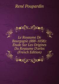 Le Royaume De Bourgogne (888-1038): ?tude Sur Les Origines Du Royaume D'arles (French Edition)