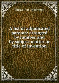 A list of adjudicated patents: arranged by number and by subject-matter or title of invention