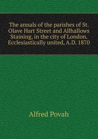 The annals of the parishes of St. Olave Hart Street and Allhallows Staining, in the city of London. Ecclesiastically united, A.D. 1870