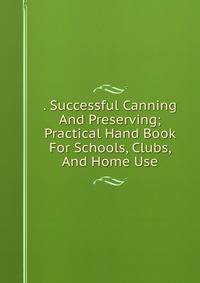 . Successful Canning And Preserving; Practical Hand Book For Schools, Clubs, And Home Use
