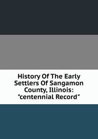 History Of The Early Settlers Of Sangamon County, Illinois: "centennial Record"