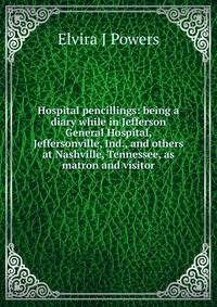Hospital pencillings: being a diary while in Jefferson General Hospital, Jeffersonville, Ind., and others at Nashville, Tennessee, as matron and visitor