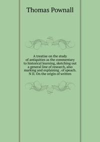 A treatise on the study of antiquities as the commentary to historical learning, sketching out a general line of research, also marking and explaining . of speach. N II. On the origin of written