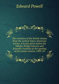 The evolution of the British drama from the earliest times; historical survey. A lecture given before the Hebden Bridge Literary and Scientific Institute at the opening of the winter session, 1909-10