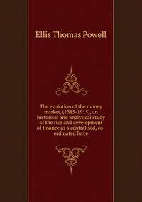 The evolution of the money market, (1385-1915), an historical and analytical study of the rise and development of finance as a centralised, co-ordinated force