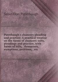 Puterbaugh's chancery pleading and practice: A practical treatise on the forms of chancery suits, pleadings and practice, with forms of bills, . demurrers, exceptions, petitions, . etc.